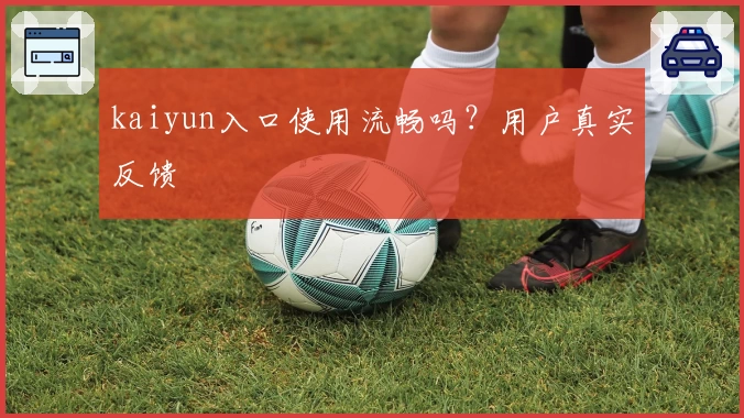 kaiyun入口使用流畅吗？用户真实反馈