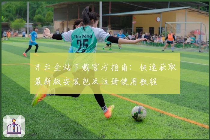 开云全站下载官方指南：快速获取最新版安装包及注册使用教程
