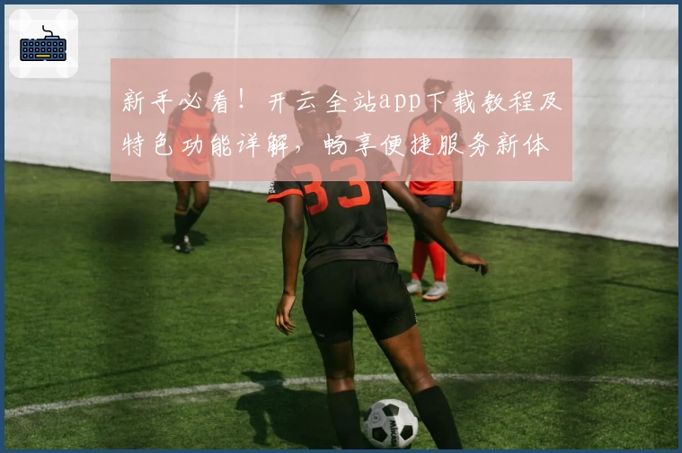 新手必看！开云全站app下载教程及特色功能详解，畅享便捷服务新体验