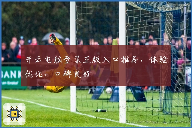 开云电脑登录正版入口推荐，体验优化，口碑良好