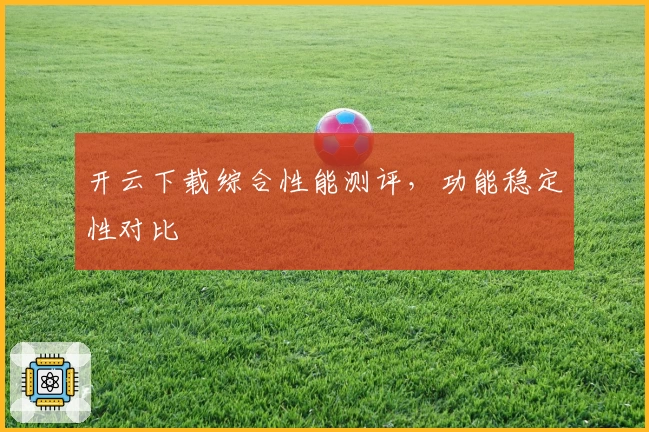 开云下载综合性能测评,功能稳定性对比