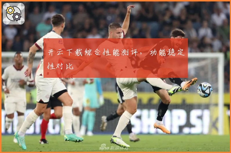 开云下载综合性能测评,功能稳定性对比