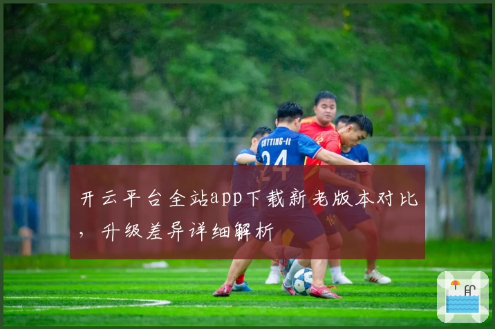 开云平台全站app下载新老版本对比，升级差异详细解析