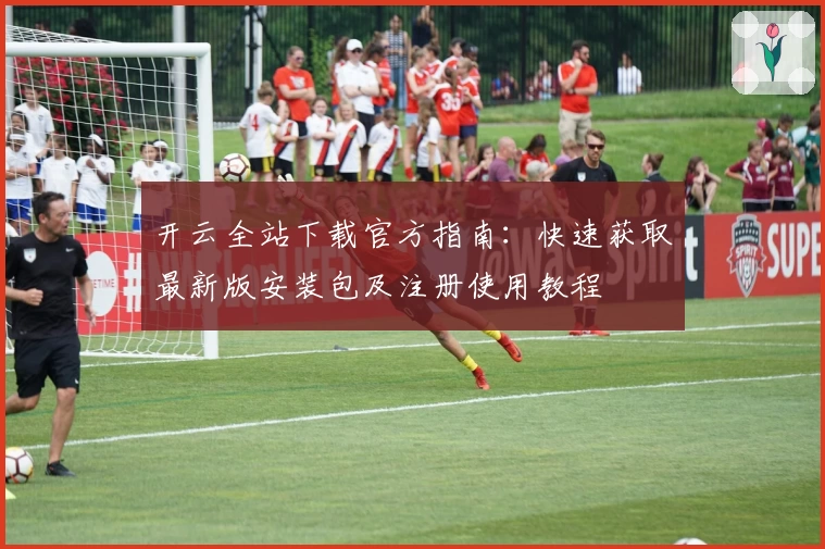 开云全站下载官方指南：快速获取最新版安装包及注册使用教程