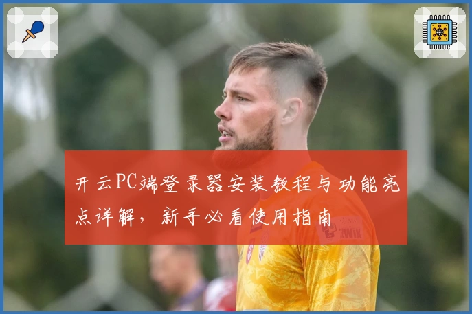 开云PC端登录器安装教程与功能亮点详解，新手必看使用指南