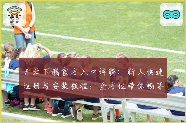 开云下载官方入口详解：新人快速注册与安装教程，全方位带你畅享使用体验