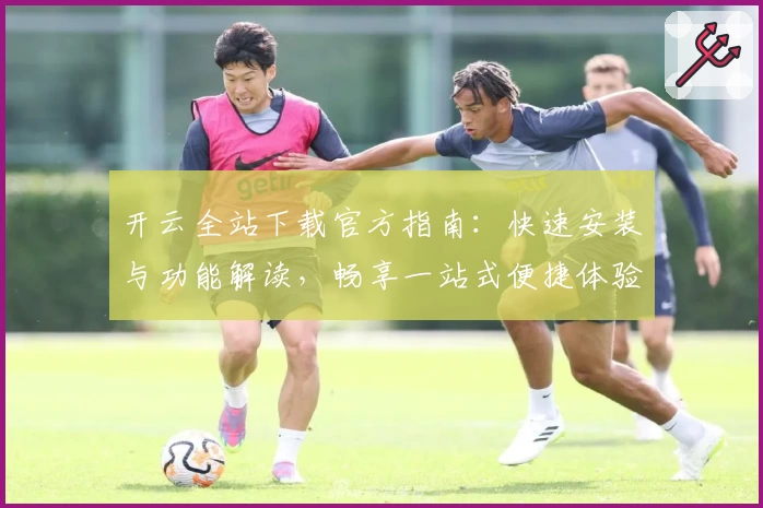 开云全站下载官方指南：快速安装与功能解读，畅享一站式便捷体验