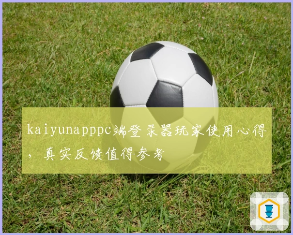 kaiyunapppc端登录器玩家使用心得，真实反馈值得参考