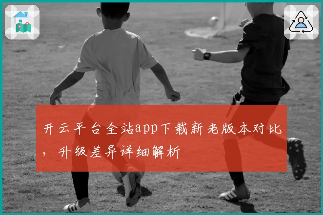 开云平台全站app下载新老版本对比，升级差异详细解析